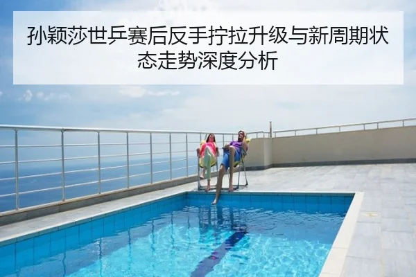 孙颖莎世乒赛后反手拧拉升级与新周期状态走势深度分析